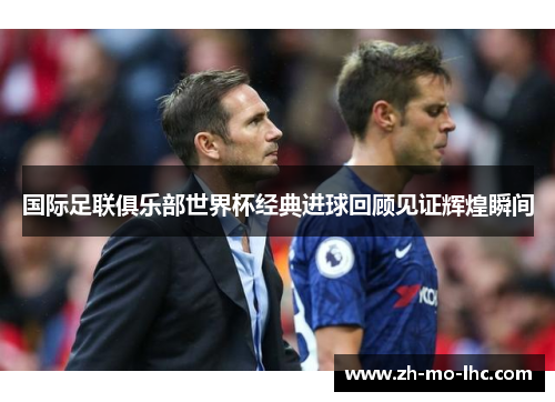 国际足联俱乐部世界杯经典进球回顾见证辉煌瞬间