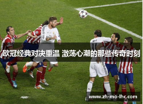 欧冠经典对决重温 激荡心潮的那些传奇时刻